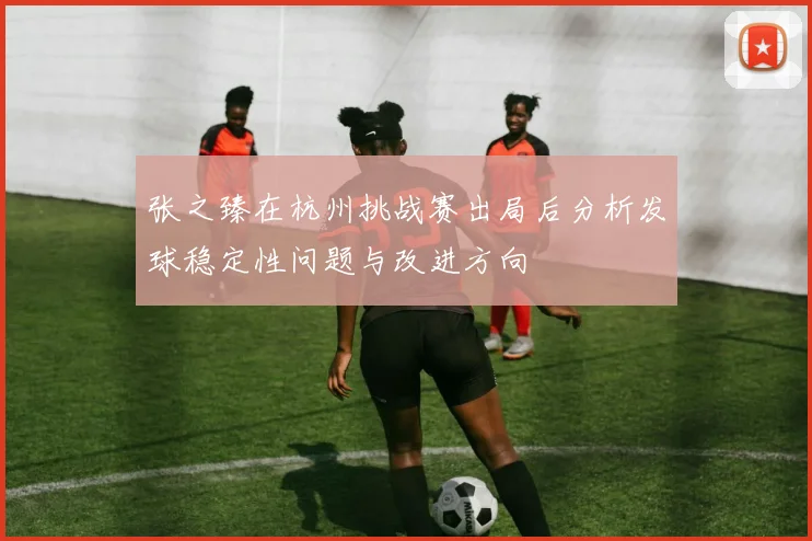 张之臻在杭州挑战赛出局后分析发球稳定性问题与改进方向