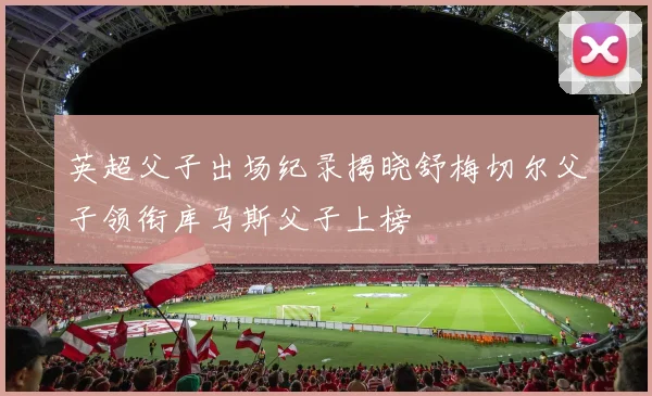 英超父子出场纪录揭晓舒梅切尔父子领衔库马斯父子上榜